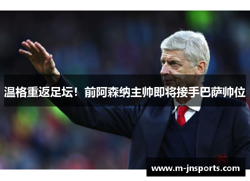 温格重返足坛！前阿森纳主帅即将接手巴萨帅位