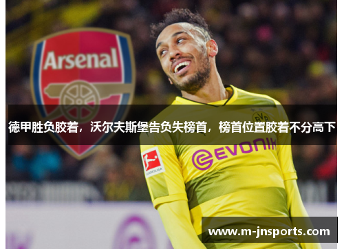 德甲胜负胶着，沃尔夫斯堡告负失榜首，榜首位置胶着不分高下